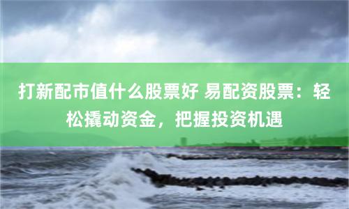打新配市值什么股票好 易配资股票：轻松撬动资金，把握投资机遇