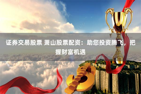 证券交易股票 萧山股票配资：助您投资腾飞，把握财富机遇