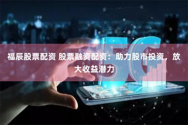 福辰股票配资 股票融资配资：助力股市投资，放大收益潜力