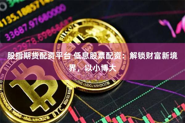 股指期货配资平台 低息股票配资：解锁财富新境界，以小博大
