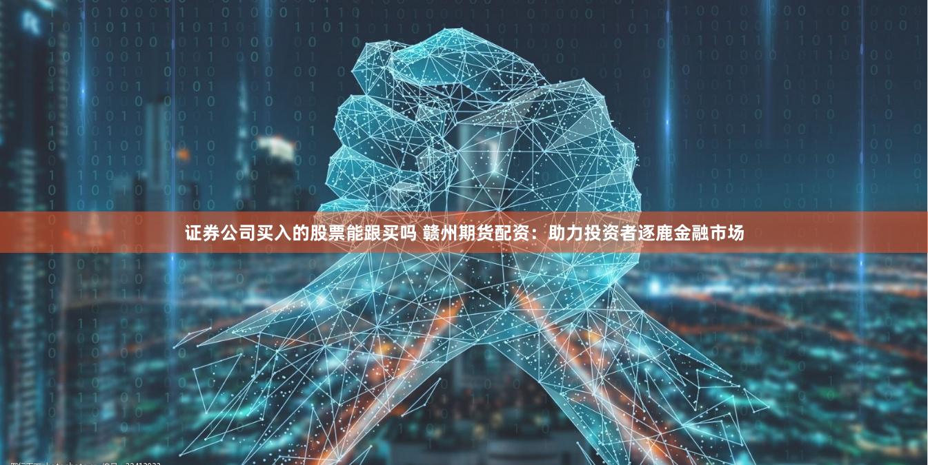 证券公司买入的股票能跟买吗 赣州期货配资：助力投资者逐鹿金融市场