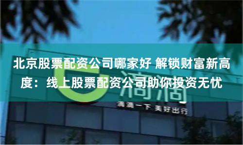 北京股票配资公司哪家好 解锁财富新高度：线上股票配资公司助你投资无忧
