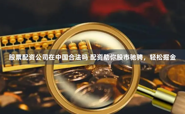股票配资公司在中国合法吗 配资助你股市驰骋，轻松掘金