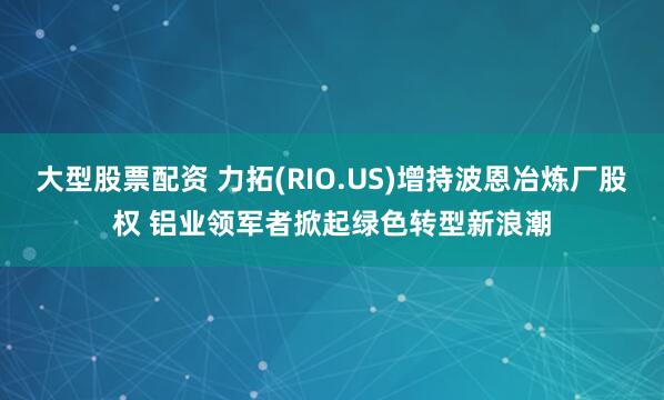 大型股票配资 力拓(RIO.US)增持波恩冶炼厂股权 铝业领军者掀起绿色转型新浪潮