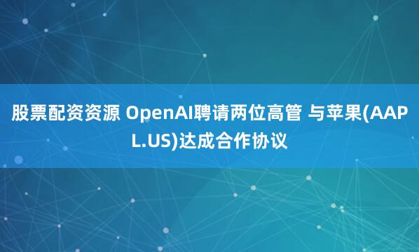 股票配资资源 OpenAI聘请两位高管 与苹果(AAPL.US)达成合作协议