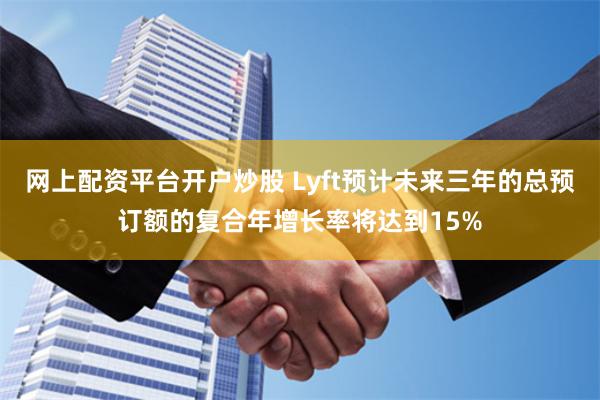 网上配资平台开户炒股 Lyft预计未来三年的总预订额的复合年增长率将达到15%