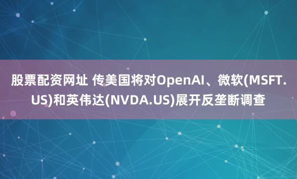 股票配资网址 传美国将对OpenAI、微软(MSFT.US)和英伟达(NVDA.US)展开反垄断调查