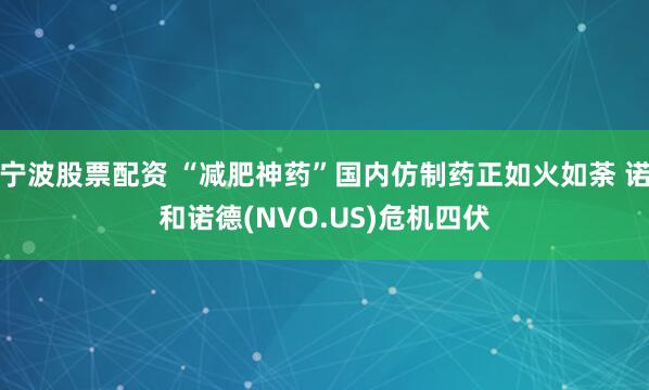宁波股票配资 “减肥神药”国内仿制药正如火如荼 诺和诺德(NVO.US)危机四伏