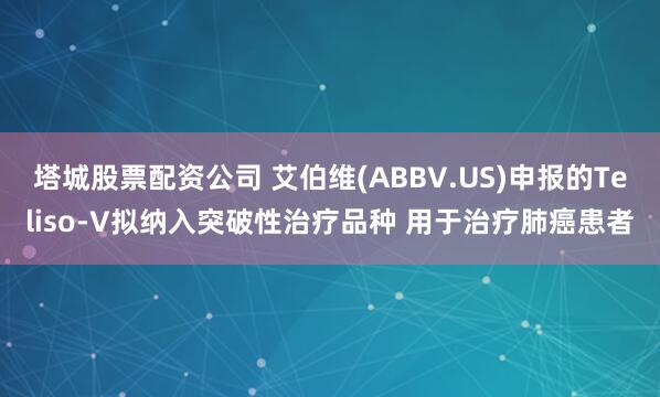 塔城股票配资公司 艾伯维(ABBV.US)申报的Teliso-V拟纳入突破性治疗品种 用于治疗肺癌患者