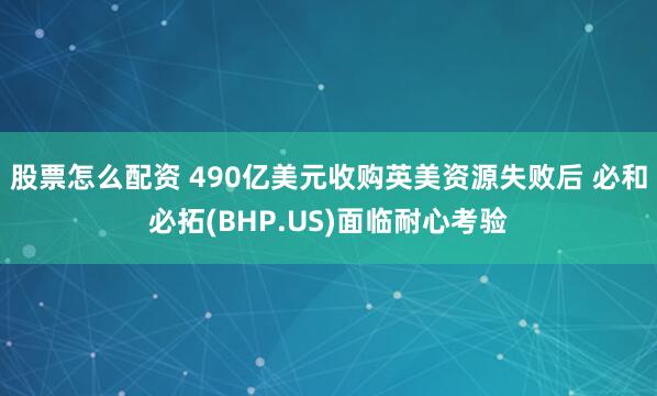 股票怎么配资 490亿美元收购英美资源失败后 必和必拓(BHP.US)面临耐心考验