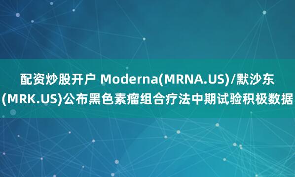 配资炒股开户 Moderna(MRNA.US)/默沙东(MRK.US)公布黑色素瘤组合疗法中期试验积极数据