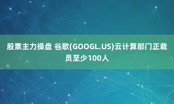 股票主力操盘 谷歌(GOOGL.US)云计算部门正裁员至少100人