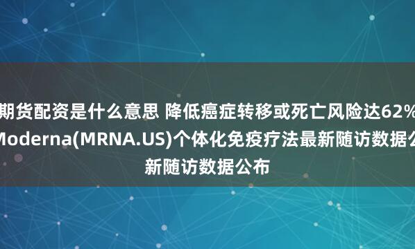 期货配资是什么意思 降低癌症转移或死亡风险达62%！Moderna(MRNA.US)个体化免疫疗法最新随访数据公布