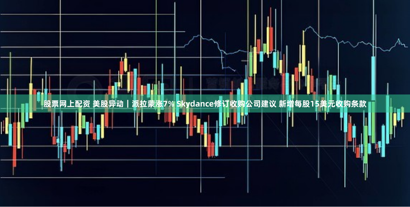 股票网上配资 美股异动｜派拉蒙涨7% Skydance修订收购公司建议 新增每股15美元收购条款