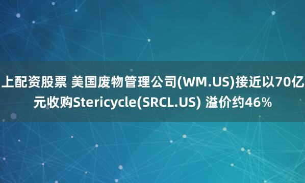 网上配资股票 美国废物管理公司(WM.US)接近以70亿美元收购Stericycle(SRCL.US) 溢价约46%
