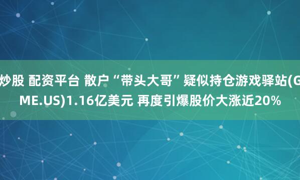 炒股 配资平台 散户“带头大哥”疑似持仓游戏驿站(GME.US)1.16亿美元 再度引爆股价大涨近20%
