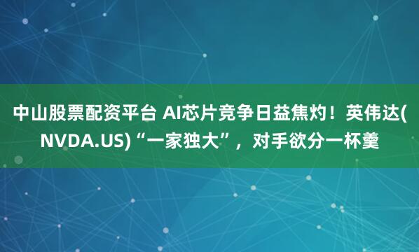 中山股票配资平台 AI芯片竞争日益焦灼！英伟达(NVDA.US)“一家独大”，对手欲分一杯羹