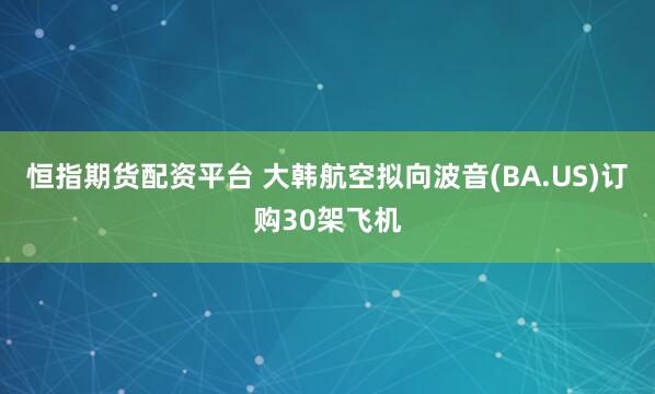 恒指期货配资平台 大韩航空拟向波音(BA.US)订购30架飞机