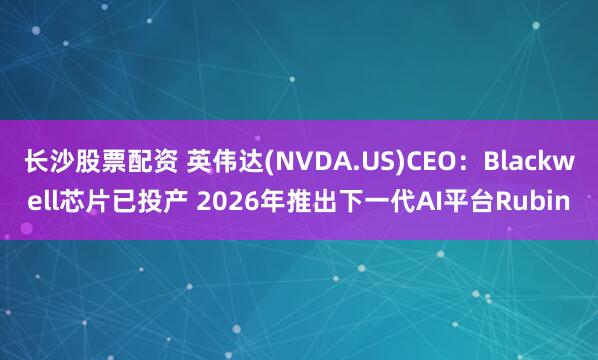 长沙股票配资 英伟达(NVDA.US)CEO：Blackwell芯片已投产 2026年推出下一代AI平台Rubin