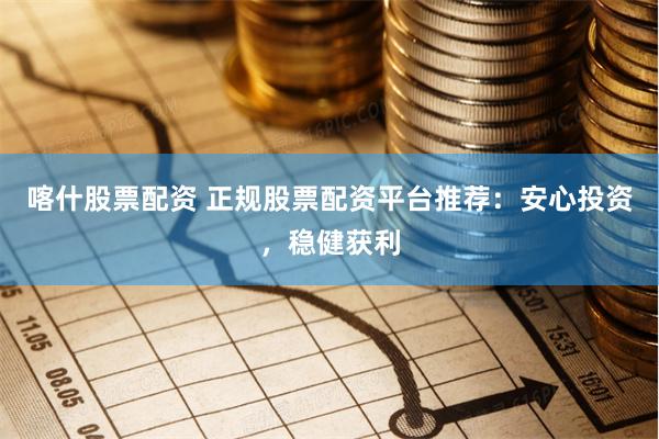 喀什股票配资 正规股票配资平台推荐：安心投资，稳健获利