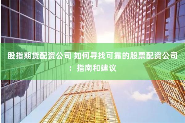 股指期货配资公司 如何寻找可靠的股票配资公司：指南和建议