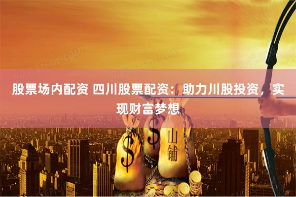 股票场内配资 四川股票配资：助力川股投资，实现财富梦想