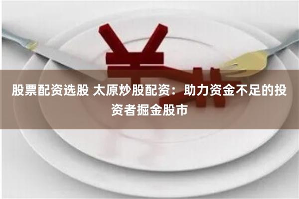 股票配资选股 太原炒股配资：助力资金不足的投资者掘金股市