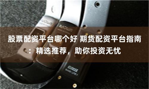 股票配资平台哪个好 期货配资平台指南：精选推荐，助你投资无忧