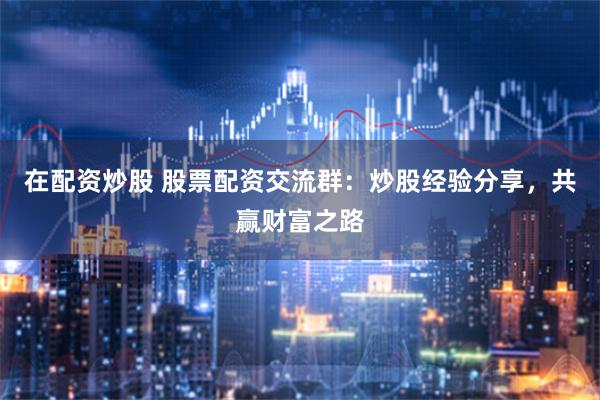 在配资炒股 股票配资交流群：炒股经验分享，共赢财富之路