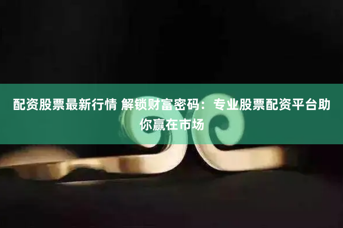 配资股票最新行情 解锁财富密码：专业股票配资平台助你赢在市场