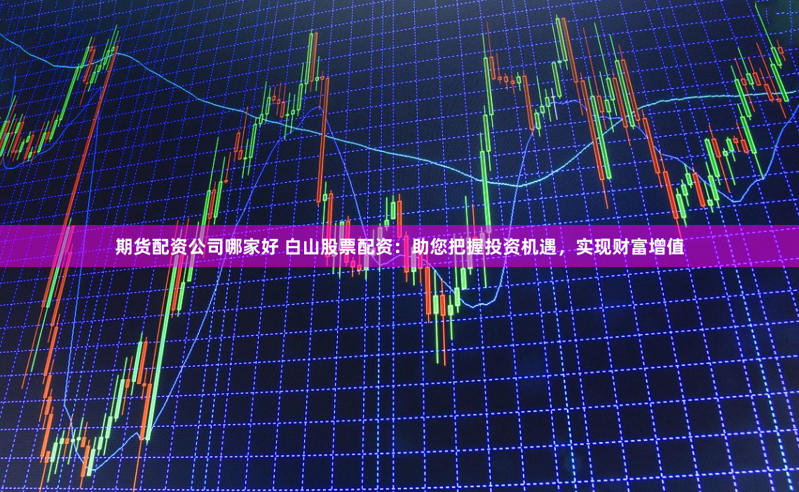 期货配资公司哪家好 白山股票配资：助您把握投资机遇，实现财富增值
