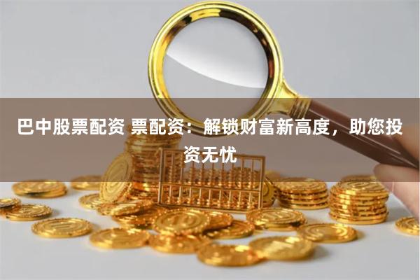 巴中股票配资 票配资：解锁财富新高度，助您投资无忧