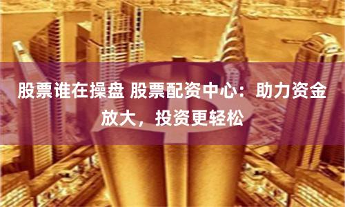 股票谁在操盘 股票配资中心：助力资金放大，投资更轻松