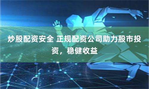炒股配资安全 正规配资公司助力股市投资，稳健收益