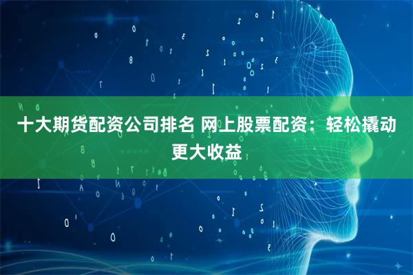十大期货配资公司排名 网上股票配资：轻松撬动更大收益