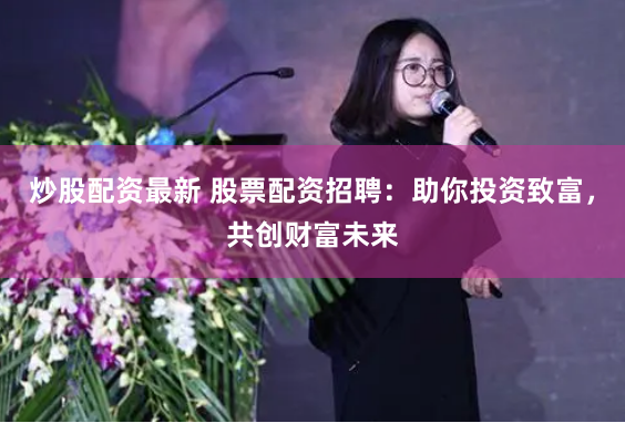 炒股配资最新 股票配资招聘：助你投资致富，共创财富未来