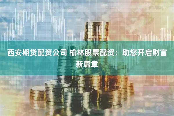 西安期货配资公司 榆林股票配资：助您开启财富新篇章