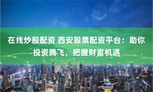 在线炒股配资 西安股票配资平台：助你投资腾飞，把握财富机遇