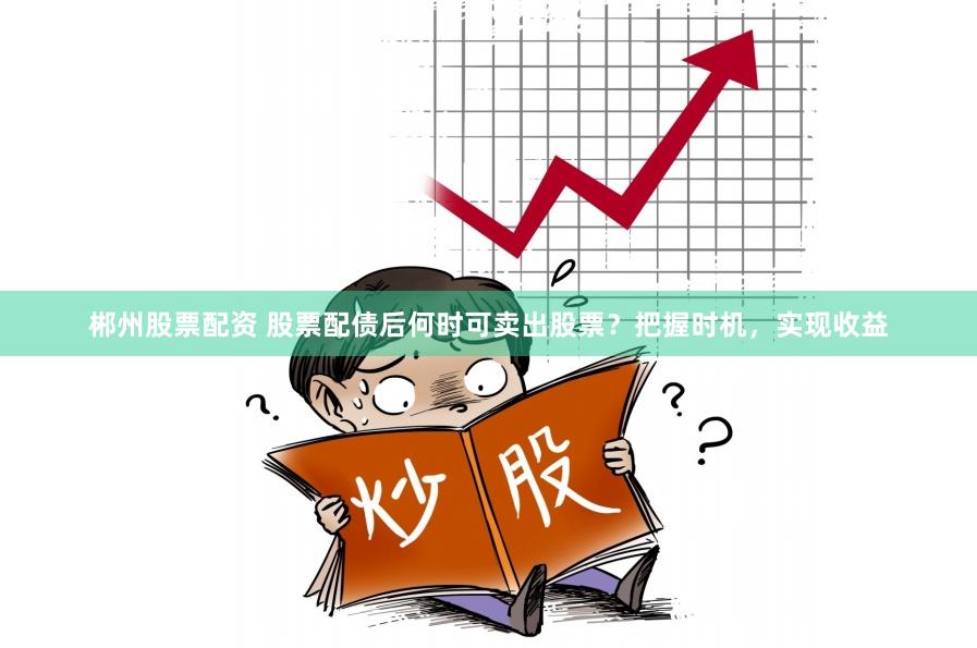郴州股票配资 股票配债后何时可卖出股票？把握时机，实现收益