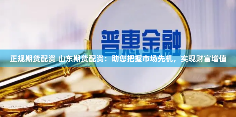 正规期货配资 山东期货配资：助您把握市场先机，实现财富增值