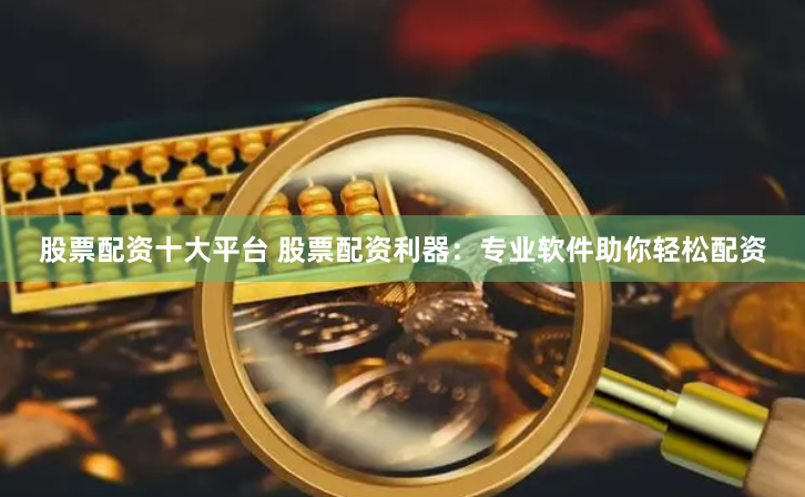 股票配资十大平台 股票配资利器：专业软件助你轻松配资