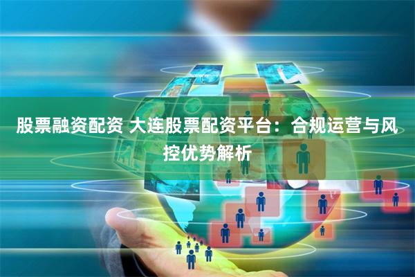 股票融资配资 大连股票配资平台：合规运营与风控优势解析