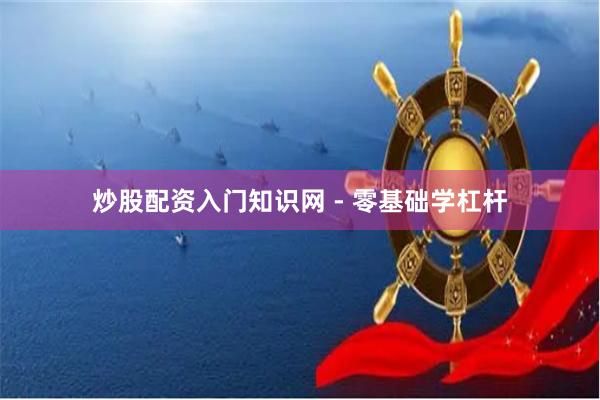 炒股配资入门知识网 - 零基础学杠杆