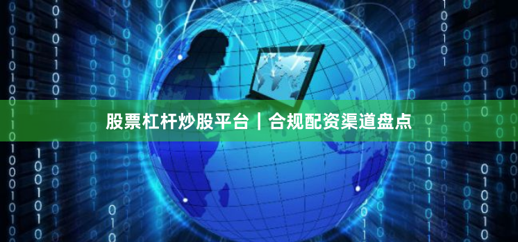 股票杠杆炒股平台｜合规配资渠道盘点