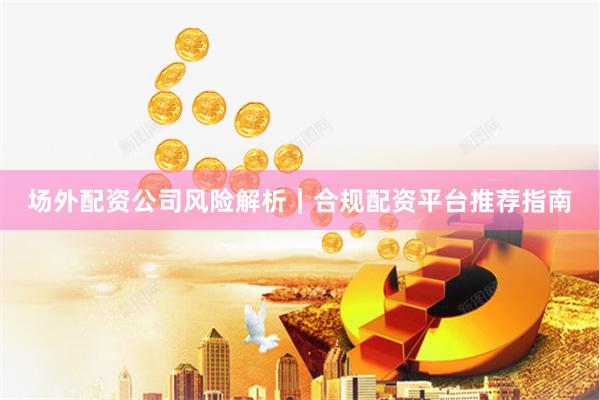 场外配资公司风险解析｜合规配资平台推荐指南